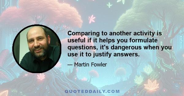 Comparing to another activity is useful if it helps you formulate questions, it's dangerous when you use it to justify answers.