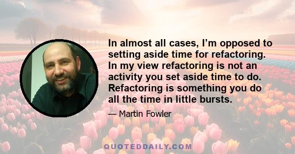 In almost all cases, I’m opposed to setting aside time for refactoring. In my view refactoring is not an activity you set aside time to do. Refactoring is something you do all the time in little bursts.