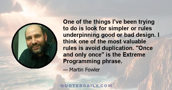 One of the things I've been trying to do is look for simpler or rules underpinning good or bad design. I think one of the most valuable rules is avoid duplication. Once and only once is the Extreme Programming phrase.