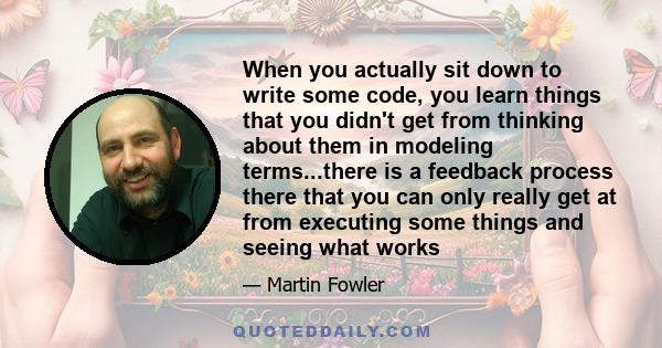 When you actually sit down to write some code, you learn things that you didn't get from thinking about them in modeling terms...there is a feedback process there that you can only really get at from executing some