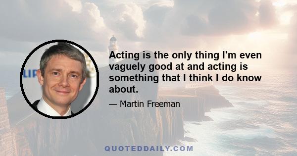 Acting is the only thing I'm even vaguely good at and acting is something that I think I do know about.