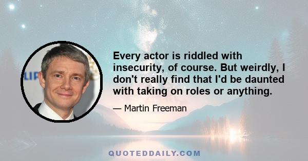 Every actor is riddled with insecurity, of course. But weirdly, I don't really find that I'd be daunted with taking on roles or anything.