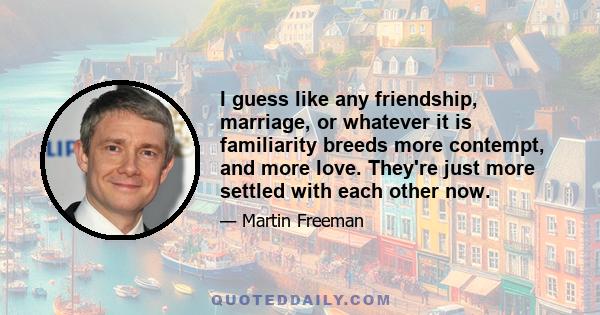 I guess like any friendship, marriage, or whatever it is familiarity breeds more contempt, and more love. They're just more settled with each other now.