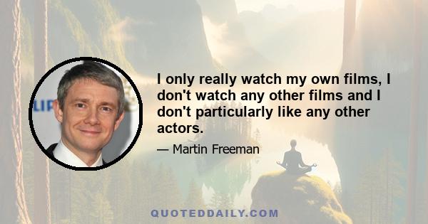 I only really watch my own films, I don't watch any other films and I don't particularly like any other actors.