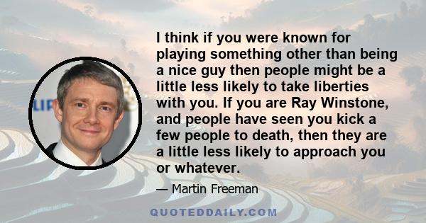 I think if you were known for playing something other than being a nice guy then people might be a little less likely to take liberties with you. If you are Ray Winstone, and people have seen you kick a few people to