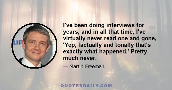 I've been doing interviews for years, and in all that time, I've virtually never read one and gone, 'Yep, factually and tonally that's exactly what happened.' Pretty much never.