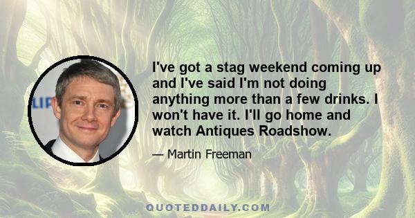 I've got a stag weekend coming up and I've said I'm not doing anything more than a few drinks. I won't have it. I'll go home and watch Antiques Roadshow.