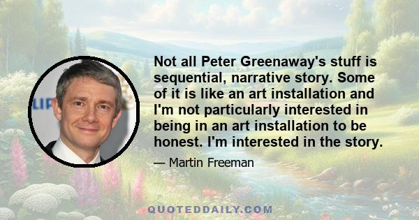 Not all Peter Greenaway's stuff is sequential, narrative story. Some of it is like an art installation and I'm not particularly interested in being in an art installation to be honest. I'm interested in the story.