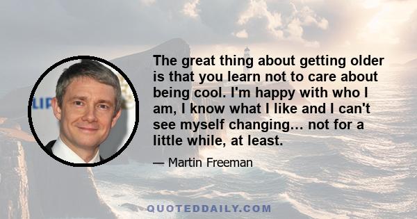 The great thing about getting older is that you learn not to care about being cool. I'm happy with who I am, I know what I like and I can't see myself changing… not for a little while, at least.