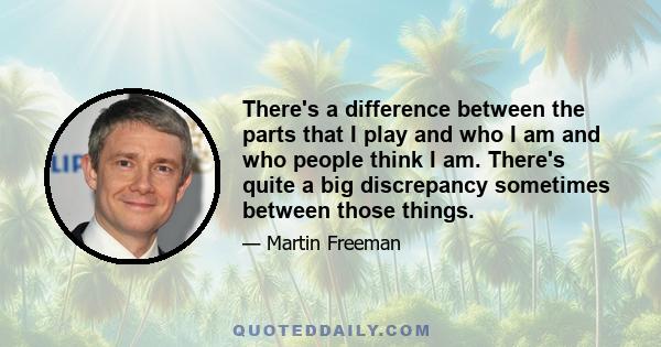 There's a difference between the parts that I play and who I am and who people think I am. There's quite a big discrepancy sometimes between those things.