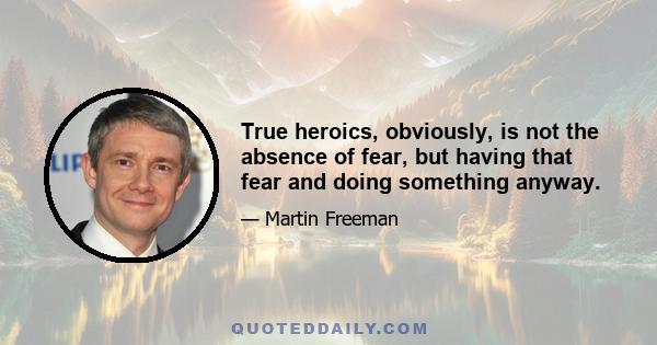 True heroics, obviously, is not the absence of fear, but having that fear and doing something anyway.