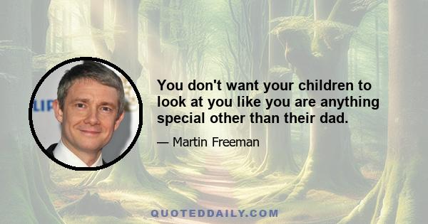 You don't want your children to look at you like you are anything special other than their dad.