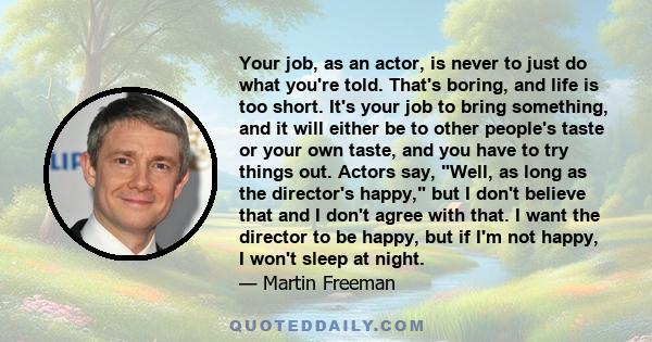 Your job, as an actor, is never to just do what you're told. That's boring, and life is too short. It's your job to bring something, and it will either be to other people's taste or your own taste, and you have to try