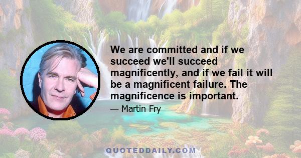 We are committed and if we succeed we'll succeed magnificently, and if we fail it will be a magnificent failure. The magnificence is important.