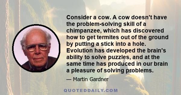 Consider a cow. A cow doesn't have the problem-solving skill of a chimpanzee, which has discovered how to get termites out of the ground by putting a stick into a hole. Evolution has developed the brain's ability to