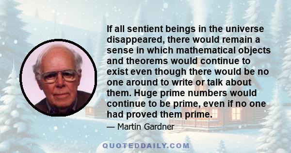 If all sentient beings in the universe disappeared, there would remain a sense in which mathematical objects and theorems would continue to exist even though there would be no one around to write or talk about them.