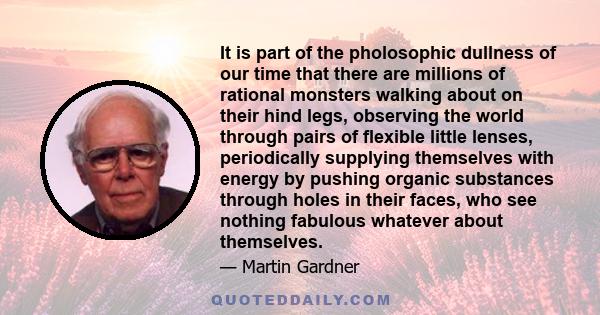 It is part of the pholosophic dullness of our time that there are millions of rational monsters walking about on their hind legs, observing the world through pairs of flexible little lenses, periodically supplying