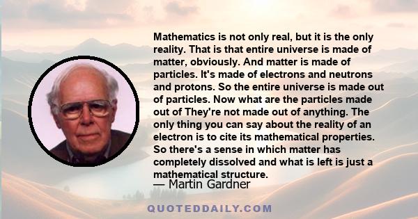 Mathematics is not only real, but it is the only reality. That is that entire universe is made of matter, obviously. And matter is made of particles. It's made of electrons and neutrons and protons. So the entire