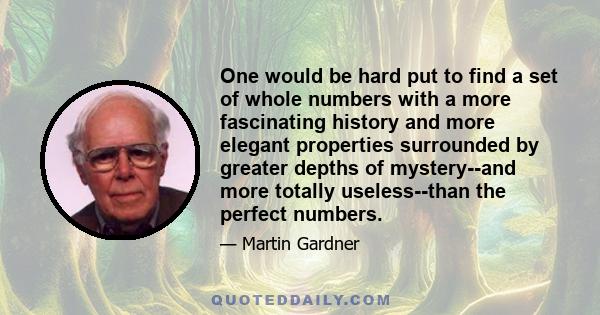 One would be hard put to find a set of whole numbers with a more fascinating history and more elegant properties surrounded by greater depths of mystery--and more totally useless--than the perfect numbers.