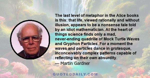 The last level of metaphor in the Alice books is this: that life, viewed rationally and without illusion, appears to be a nonsense tale told by an idiot mathematician. At the heart of things science finds only a mad,