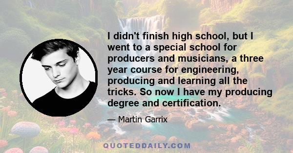 I didn't finish high school, but I went to a special school for producers and musicians, a three year course for engineering, producing and learning all the tricks. So now I have my producing degree and certification.