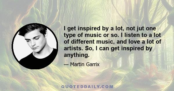 I get inspired by a lot, not jut one type of music or so. I listen to a lot of different music, and love a lot of artists. So, I can get inspired by anything.
