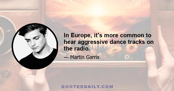 In Europe, it's more common to hear aggressive dance tracks on the radio.