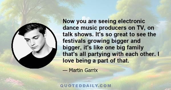 Now you are seeing electronic dance music producers on TV, on talk shows. It's so great to see the festivals growing bigger and bigger, it's like one big family that's all partying with each other. I love being a part