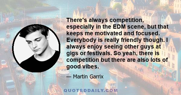 There's always competition, especially in the EDM scene, but that keeps me motivated and focused. Everybody is really friendly though. I always enjoy seeing other guys at gigs or festivals. So yeah, there is competition 