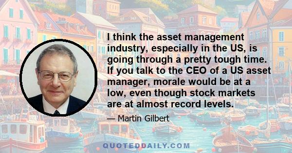 I think the asset management industry, especially in the US, is going through a pretty tough time. If you talk to the CEO of a US asset manager, morale would be at a low, even though stock markets are at almost record