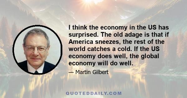 I think the economy in the US has surprised. The old adage is that if America sneezes, the rest of the world catches a cold. If the US economy does well, the global economy will do well.