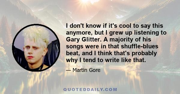 I don't know if it's cool to say this anymore, but I grew up listening to Gary Glitter. A majority of his songs were in that shuffle-blues beat, and I think that's probably why I tend to write like that.