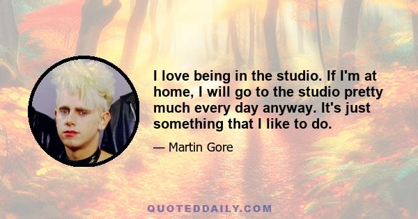 I love being in the studio. If I'm at home, I will go to the studio pretty much every day anyway. It's just something that I like to do.