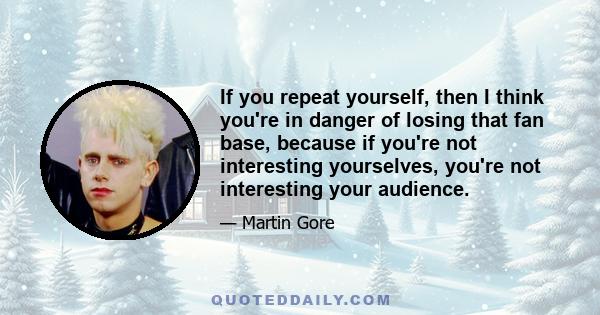 If you repeat yourself, then I think you're in danger of losing that fan base, because if you're not interesting yourselves, you're not interesting your audience.