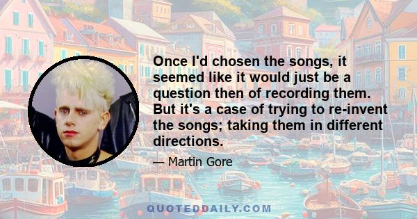 Once I'd chosen the songs, it seemed like it would just be a question then of recording them. But it's a case of trying to re-invent the songs; taking them in different directions.