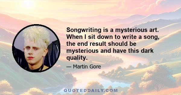 Songwriting is a mysterious art. When I sit down to write a song, the end result should be mysterious and have this dark quality.