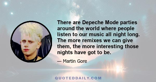 There are Depeche Mode parties around the world where people listen to our music all night long. The more remixes we can give them, the more interesting those nights have got to be.