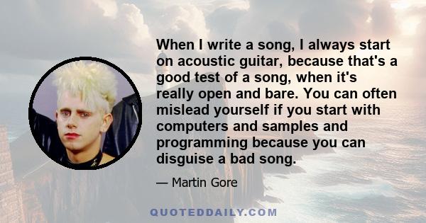 When I write a song, I always start on acoustic guitar, because that's a good test of a song, when it's really open and bare. You can often mislead yourself if you start with computers and samples and programming