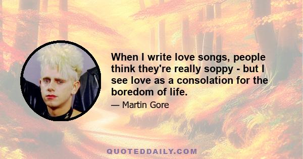 When I write love songs, people think they're really soppy - but I see love as a consolation for the boredom of life.