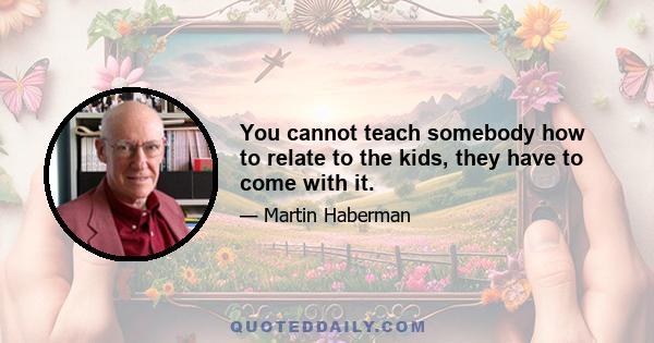 You cannot teach somebody how to relate to the kids, they have to come with it.