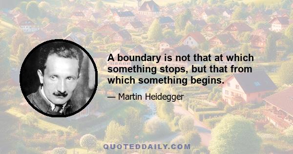 A boundary is not that at which something stops, but that from which something begins.