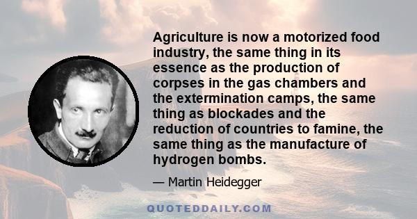 Agriculture is now a motorized food industry, the same thing in its essence as the production of corpses in the gas chambers and the extermination camps, the same thing as blockades and the reduction of countries to