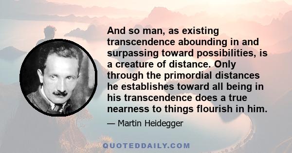 And so man, as existing transcendence abounding in and surpassing toward possibilities, is a creature of distance. Only through the primordial distances he establishes toward all being in his transcendence does a true