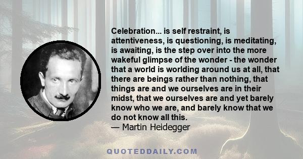 Celebration... is self restraint, is attentiveness, is questioning, is meditating, is awaiting, is the step over into the more wakeful glimpse of the wonder - the wonder that a world is worlding around us at all, that