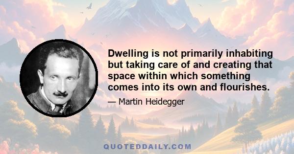 Dwelling is not primarily inhabiting but taking care of and creating that space within which something comes into its own and flourishes.