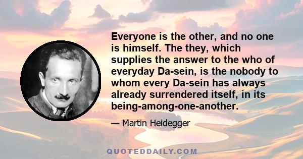 Everyone is the other, and no one is himself. The they, which supplies the answer to the who of everyday Da-sein, is the nobody to whom every Da-sein has always already surrendered itself, in its being-among-one-another.