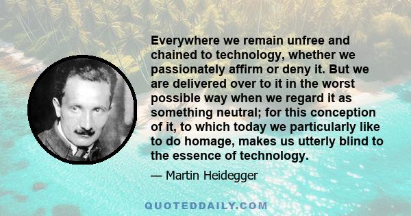 Everywhere we remain unfree and chained to technology, whether we passionately affirm or deny it. But we are delivered over to it in the worst possible way when we regard it as something neutral; for this conception of