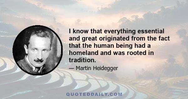 I know that everything essential and great originated from the fact that the human being had a homeland and was rooted in tradition.