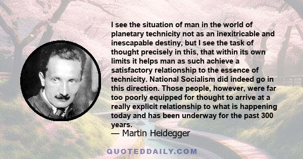 I see the situation of man in the world of planetary technicity not as an inexitricable and inescapable destiny, but I see the task of thought precisely in this, that within its own limits it helps man as such achieve a 