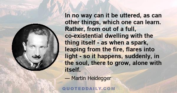 In no way can it be uttered, as can other things, which one can learn. Rather, from out of a full, co-existential dwelling with the thing itself - as when a spark, leaping from the fire, flares into light - so it